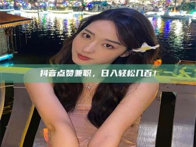 迪庆抖音点赞兼职，日入轻松几百！